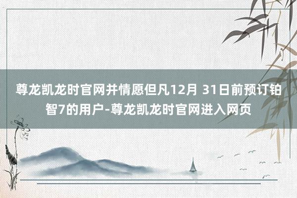 尊龙凯龙时官网并情愿但凡12月 31日前预订铂智7的用户-尊龙凯龙时官网进入网页