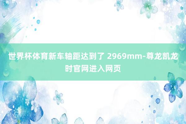 世界杯体育新车轴距达到了 2969mm-尊龙凯龙时官网进入网页
