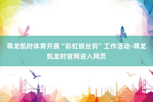 尊龙凯时体育开展“彩虹银丝剪”工作活动-尊龙凯龙时官网进入网页