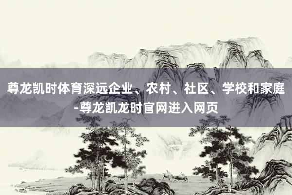 尊龙凯时体育深远企业、农村、社区、学校和家庭-尊龙凯龙时官网进入网页