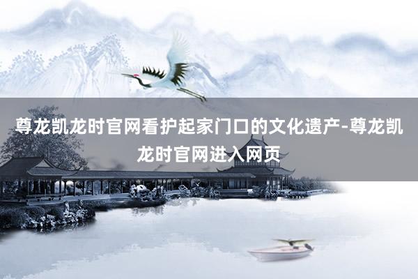 尊龙凯龙时官网看护起家门口的文化遗产-尊龙凯龙时官网进入网页