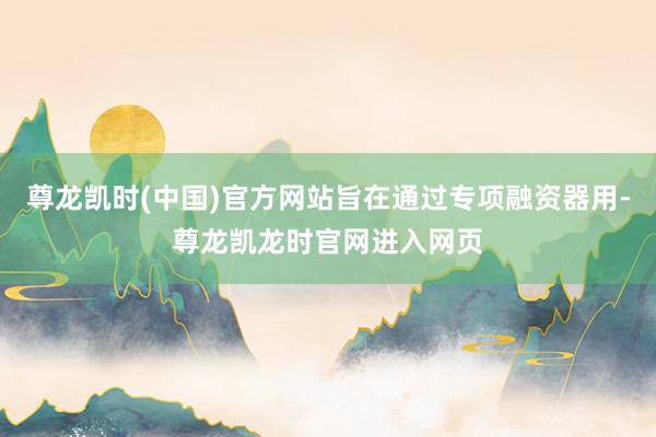 尊龙凯时(中国)官方网站旨在通过专项融资器用-尊龙凯龙时官网进入网页