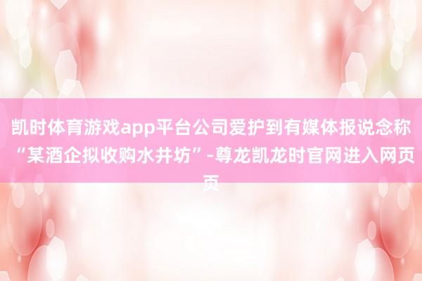 凯时体育游戏app平台公司爱护到有媒体报说念称 “某酒企拟收购水井坊”-尊龙凯龙时官网进入网页