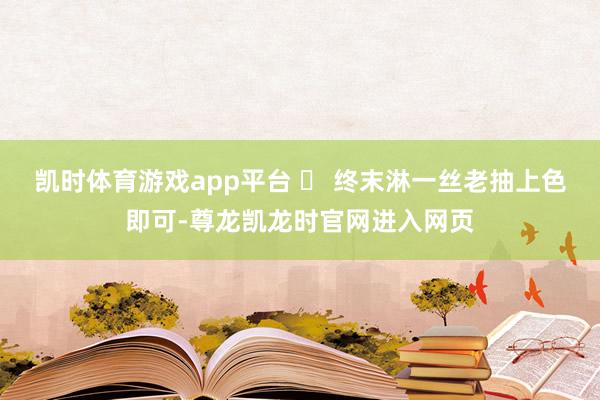 凯时体育游戏app平台 ✅ 终末淋一丝老抽上色即可-尊龙凯龙时官网进入网页