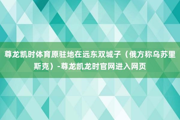 尊龙凯时体育原驻地在远东双城子（俄方称乌苏里斯克）-尊龙凯龙时官网进入网页