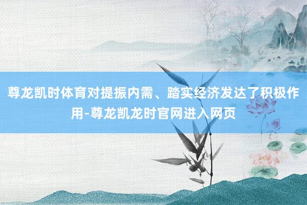 尊龙凯时体育对提振内需、踏实经济发达了积极作用-尊龙凯龙时官网进入网页