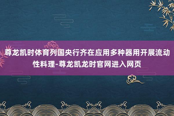 尊龙凯时体育列国央行齐在应用多种器用开展流动性料理-尊龙凯龙时官网进入网页
