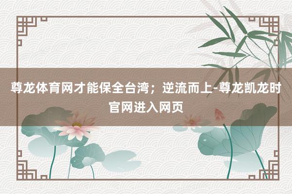 尊龙体育网才能保全台湾；逆流而上-尊龙凯龙时官网进入网页