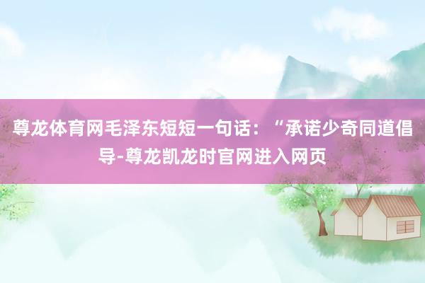 尊龙体育网毛泽东短短一句话：“承诺少奇同道倡导-尊龙凯龙时官网进入网页
