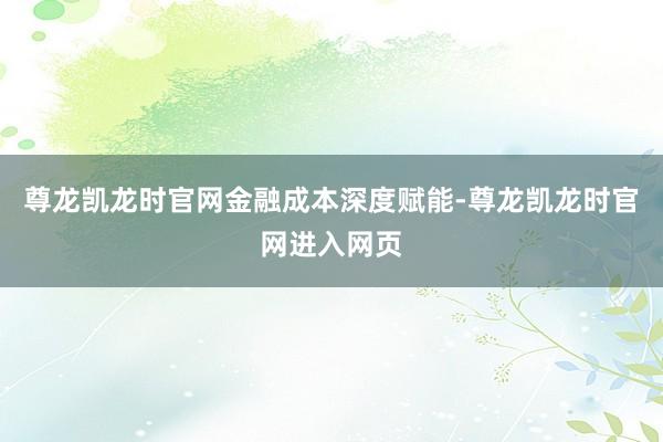 尊龙凯龙时官网　　金融成本深度赋能-尊龙凯龙时官网进入网页