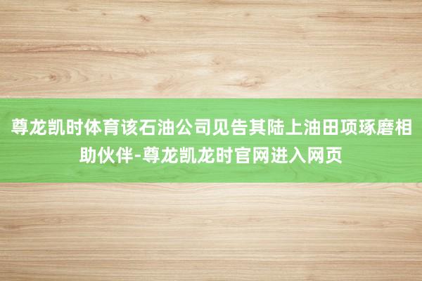 尊龙凯时体育该石油公司见告其陆上油田项琢磨相助伙伴-尊龙凯龙时官网进入网页